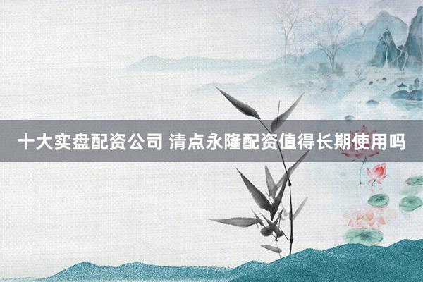十大实盘配资公司 清点永隆配资值得长期使用吗