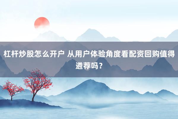 杠杆炒股怎么开户 从用户体验角度看配资回购值得遴荐吗？
