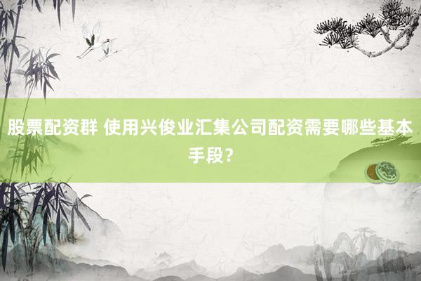 股票配资群 使用兴俊业汇集公司配资需要哪些基本手段？