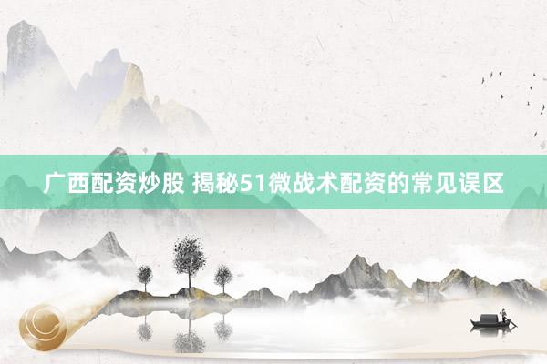 广西配资炒股 揭秘51微战术配资的常见误区