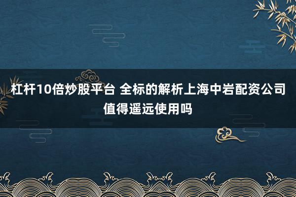 杠杆10倍炒股平台 全标的解析上海中岩配资公司值得遥远使用吗