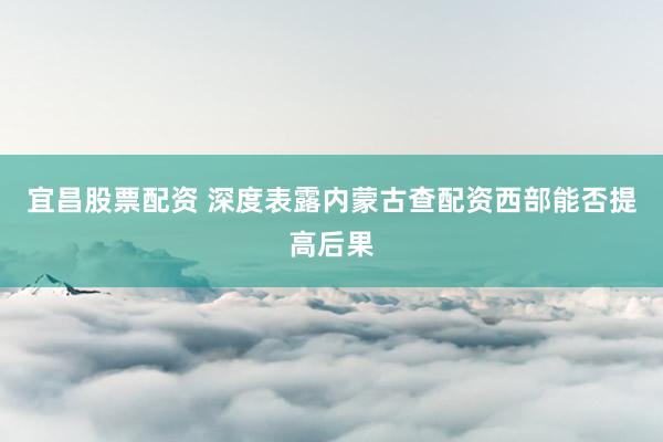 宜昌股票配资 深度表露内蒙古查配资西部能否提高后果