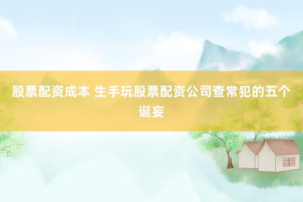 股票配资成本 生手玩股票配资公司查常犯的五个诞妄