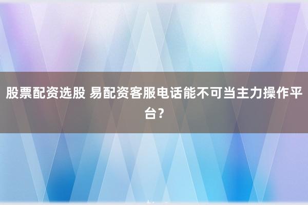股票配资选股 易配资客服电话能不可当主力操作平台？