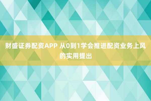 财盛证券配资APP 从0到1学会推进配资业务上风的实用提出