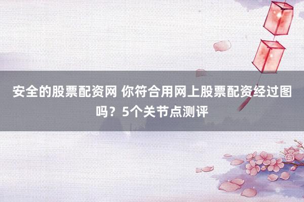 安全的股票配资网 你符合用网上股票配资经过图吗？5个关节点测评