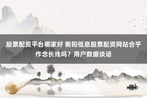 股票配资平台哪家好 衡阳低息股票配资网站合乎作念长线吗？用户数据谈话