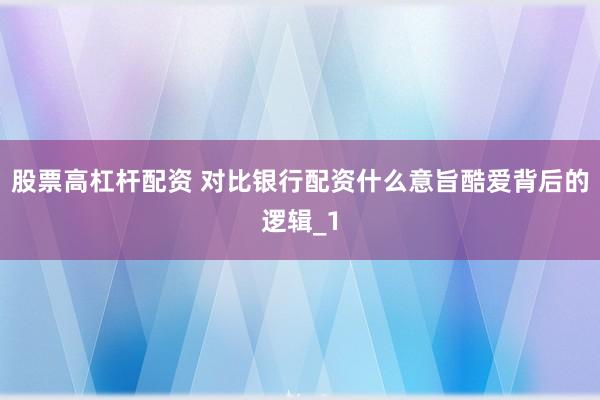 股票高杠杆配资 对比银行配资什么意旨酷爱背后的逻辑_1