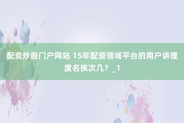 配资炒股门户网站 15年配资领域平台的用户讲理度名挨次几？_1