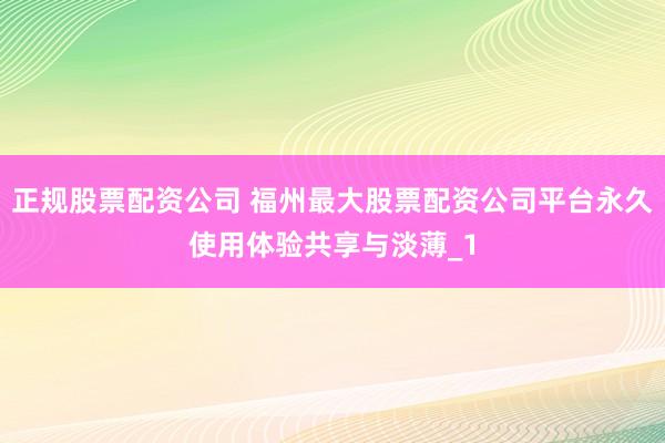 正规股票配资公司 福州最大股票配资公司平台永久使用体验共享与淡薄_1