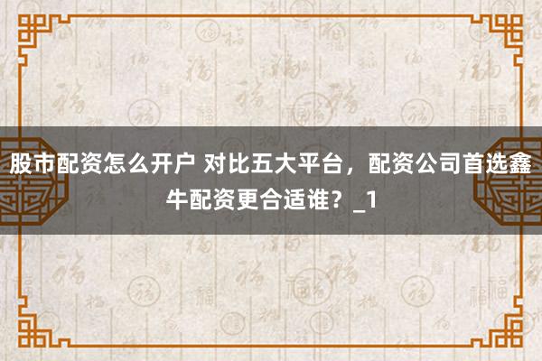 股市配资怎么开户 对比五大平台，配资公司首选鑫牛配资更合适谁？_1