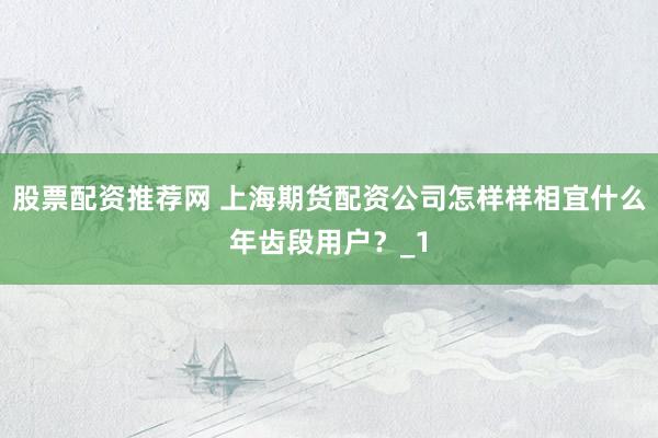 股票配资推荐网 上海期货配资公司怎样样相宜什么年齿段用户？_1
