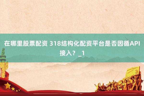 在哪里股票配资 318结构化配资平台是否因循API接入？_1
