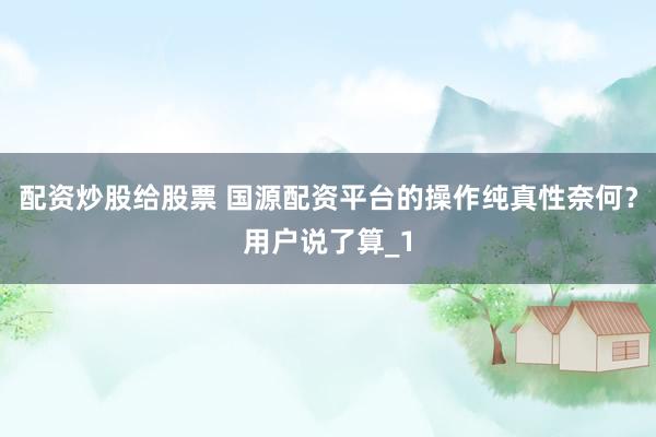 配资炒股给股票 国源配资平台的操作纯真性奈何？用户说了算_1