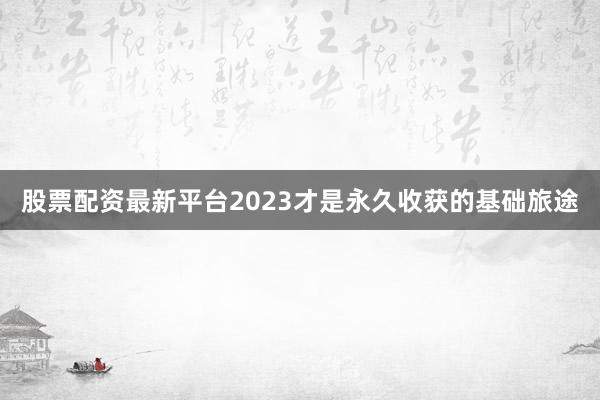 股票配资最新平台2023才是永久收获的基础旅途