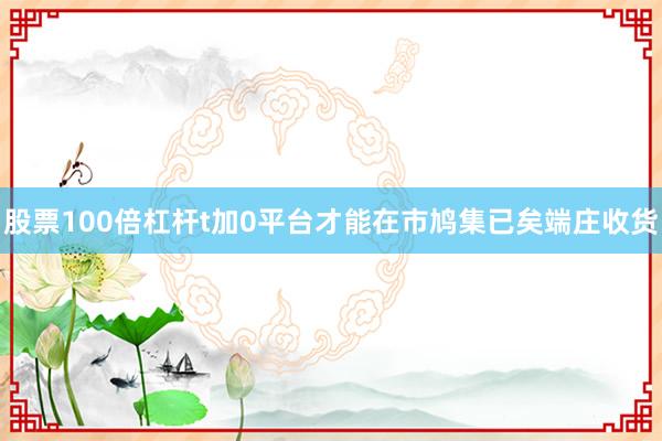 股票100倍杠杆t加0平台才能在市鸠集已矣端庄收货