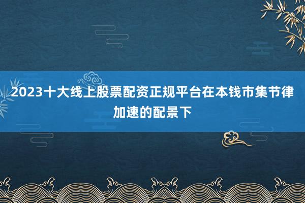 2023十大线上股票配资正规平台在本钱市集节律加速的配景下