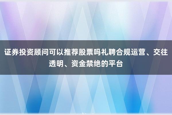证券投资顾问可以推荐股票吗礼聘合规运营、交往透明、资金禁绝的平台