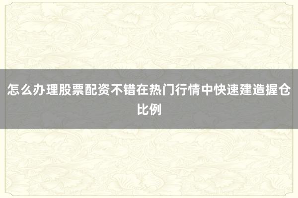 怎么办理股票配资不错在热门行情中快速建造握仓比例