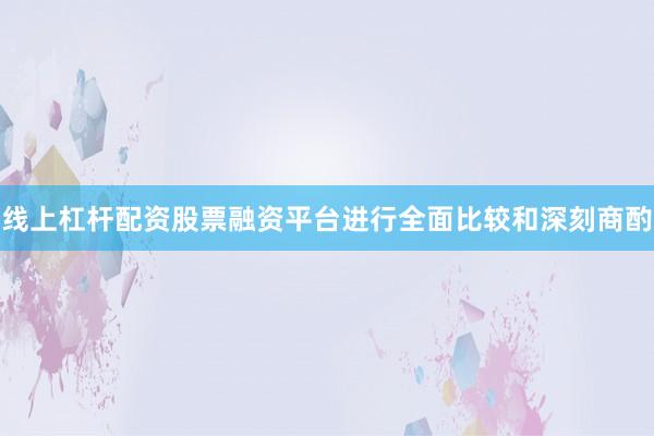 线上杠杆配资股票融资平台进行全面比较和深刻商酌