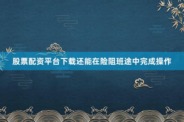 股票配资平台下载还能在险阻班途中完成操作