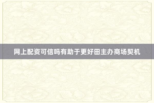 网上配资可信吗有助于更好田主办商场契机