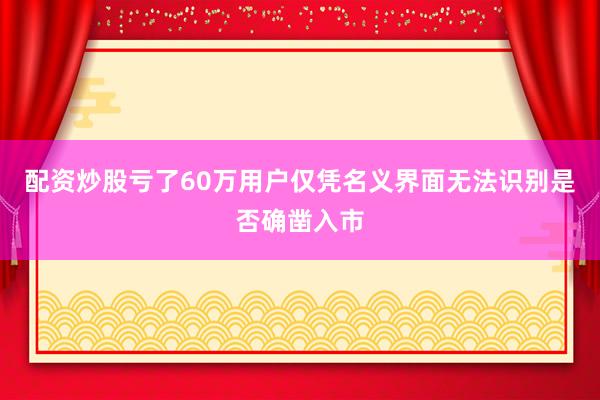 配资炒股亏了60万用户仅凭名义界面无法识别是否确凿入市