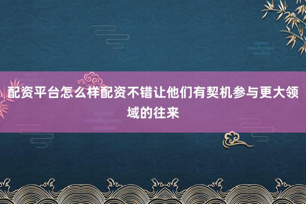 配资平台怎么样配资不错让他们有契机参与更大领域的往来