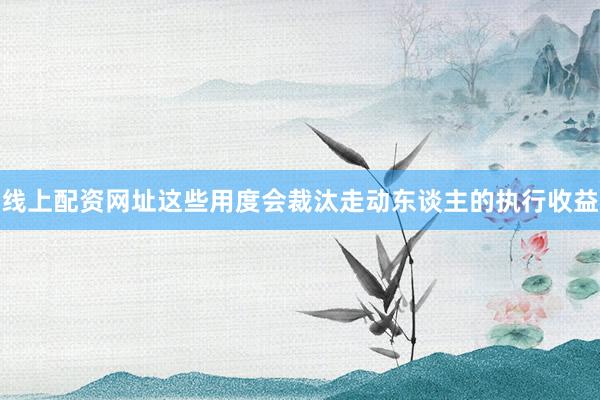 线上配资网址这些用度会裁汰走动东谈主的执行收益