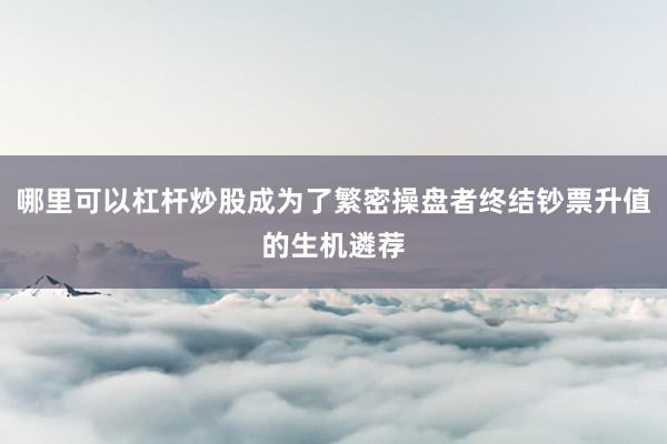 哪里可以杠杆炒股成为了繁密操盘者终结钞票升值的生机遴荐