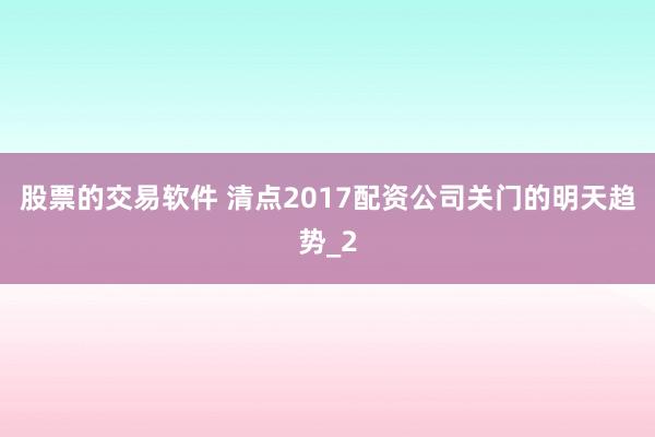 股票的交易软件 清点2017配资公司关门的明天趋势_2