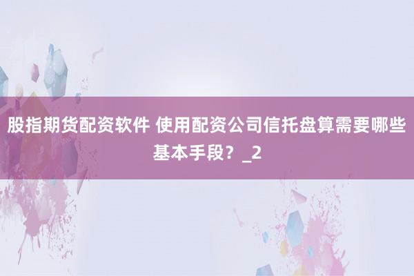 股指期货配资软件 使用配资公司信托盘算需要哪些基本手段？_2