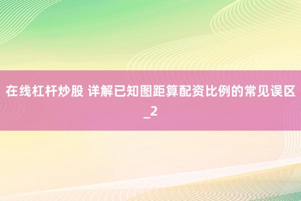 在线杠杆炒股 详解已知图距算配资比例的常见误区_2