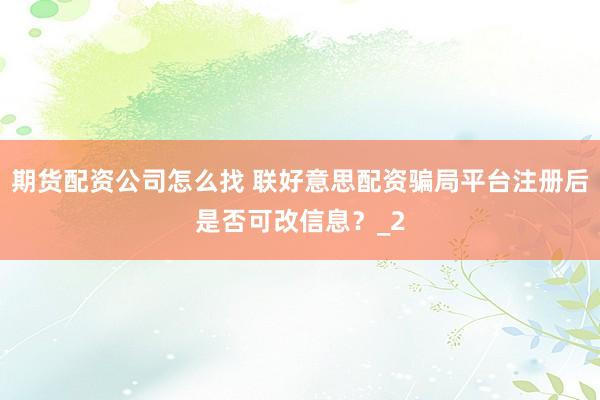 期货配资公司怎么找 联好意思配资骗局平台注册后是否可改信息？_2