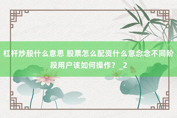 杠杆炒股什么意思 股票怎么配资什么意念念不同阶段用户该如何操作？_2