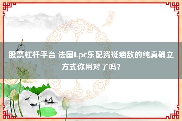 股票杠杆平台 法国Lpc乐配资斑疤敌的纯真确立方式你用对了吗？