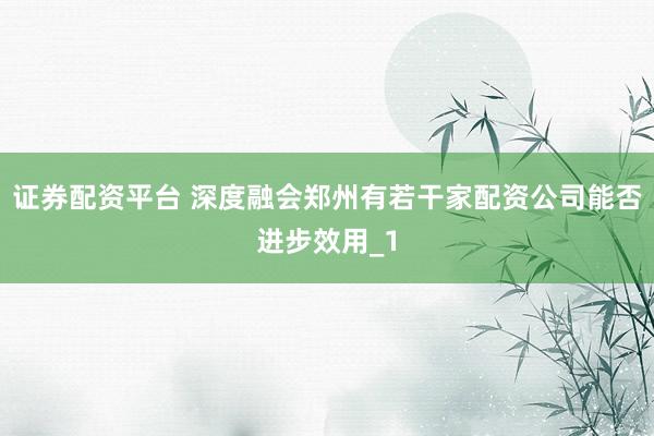 证券配资平台 深度融会郑州有若干家配资公司能否进步效用_1
