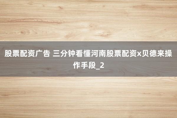 股票配资广告 三分钟看懂河南股票配资x贝德来操作手段_2