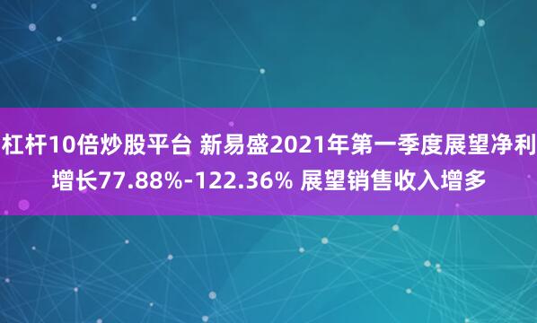杠杆10倍炒股平台 新易盛2021年第一季度展望净利增长77.88%-122.36% 展望销售收入增多