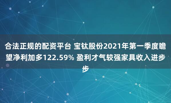 合法正规的配资平台 宝钛股份2021年第一季度瞻望净利加多122.59% 盈利才气较强家具收入进步