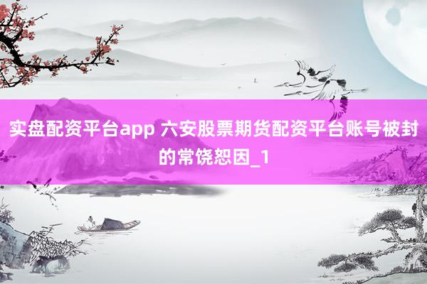 实盘配资平台app 六安股票期货配资平台账号被封的常饶恕因_1