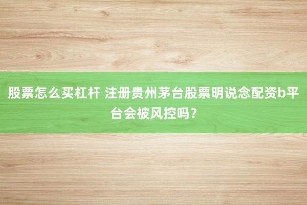 股票怎么买杠杆 注册贵州茅台股票明说念配资b平台会被风控吗？