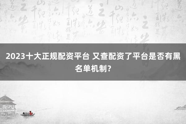2023十大正规配资平台 又查配资了平台是否有黑名单机制？