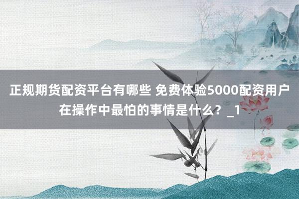 正规期货配资平台有哪些 免费体验5000配资用户在操作中最怕的事情是什么？_1