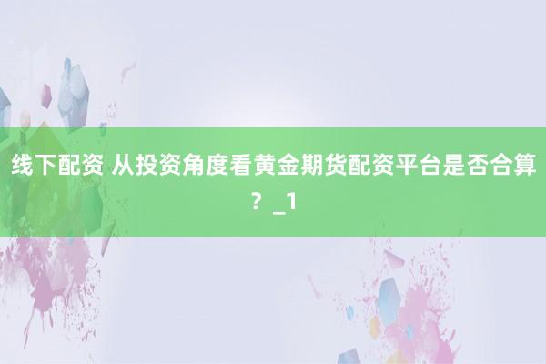 线下配资 从投资角度看黄金期货配资平台是否合算？_1