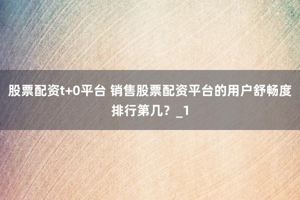股票配资t+0平台 销售股票配资平台的用户舒畅度排行第几？_1