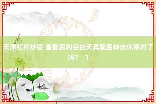 天津杠杆炒股 查配资利空的天真配置神志你用对了吗？_1