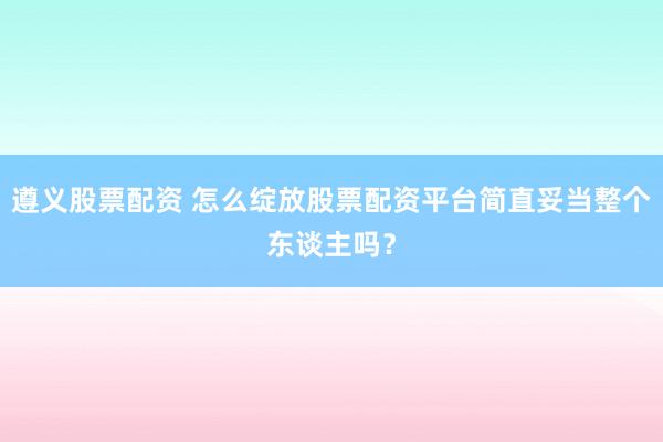 遵义股票配资 怎么绽放股票配资平台简直妥当整个东谈主吗？