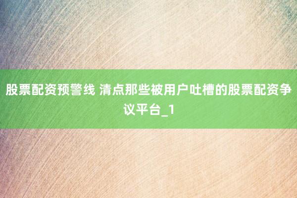 股票配资预警线 清点那些被用户吐槽的股票配资争议平台_1