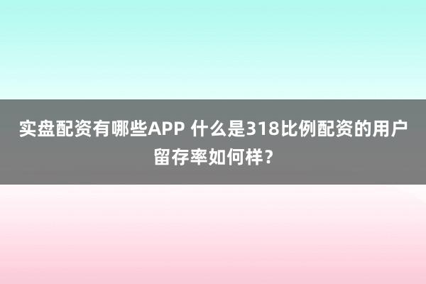 实盘配资有哪些APP 什么是318比例配资的用户留存率如何样？